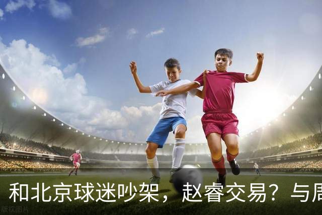 和北京球迷吵架，赵睿交易？与周琦互动，谁留意他表态，去向被曝光